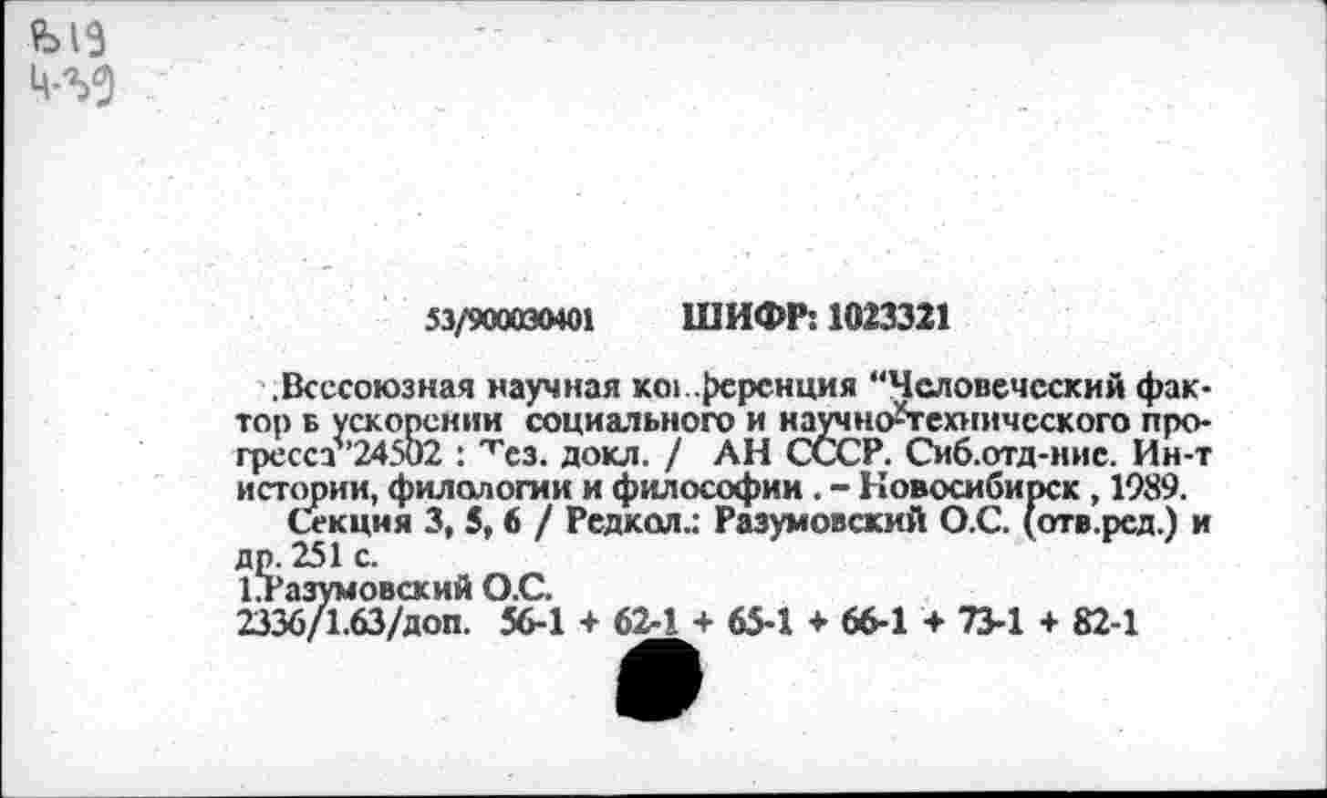 ﻿
53/900030401 ШИФР: 1023321
.Всесоюзная научная конференция "Человеческий фактор б ускорении социального и научно-технического про-гресст’24502 : 'гез. докл. / АН СССР. Сиб.отд-иис. Ин-т истории, филологии и философии . - Новосибирск , 1989.
Секция 3, 5, 6 / Редкол.: Разумовский О.С. (отв.ред.) и др. 251 с.
1?Разумовский О.С.
2336/1.63/доп. 56-1 + 62-1 + 65-1 + 66-1 + 73-1 + 82-1